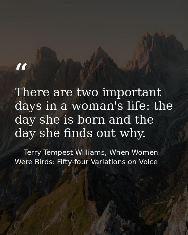 There are two important days in a woman's life: the day she is born and the day she finds out why. — Terry Tempest Williams, When Women Were Birds: Fifty-four Variations on Voice