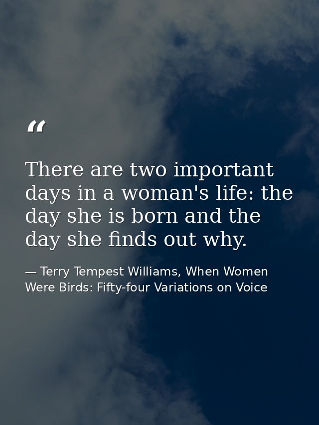 There are two important days in a woman's life: the day she is born and the day she finds out why. — Terry Tempest Williams, When Women Were Birds: Fifty-four Variations on Voice