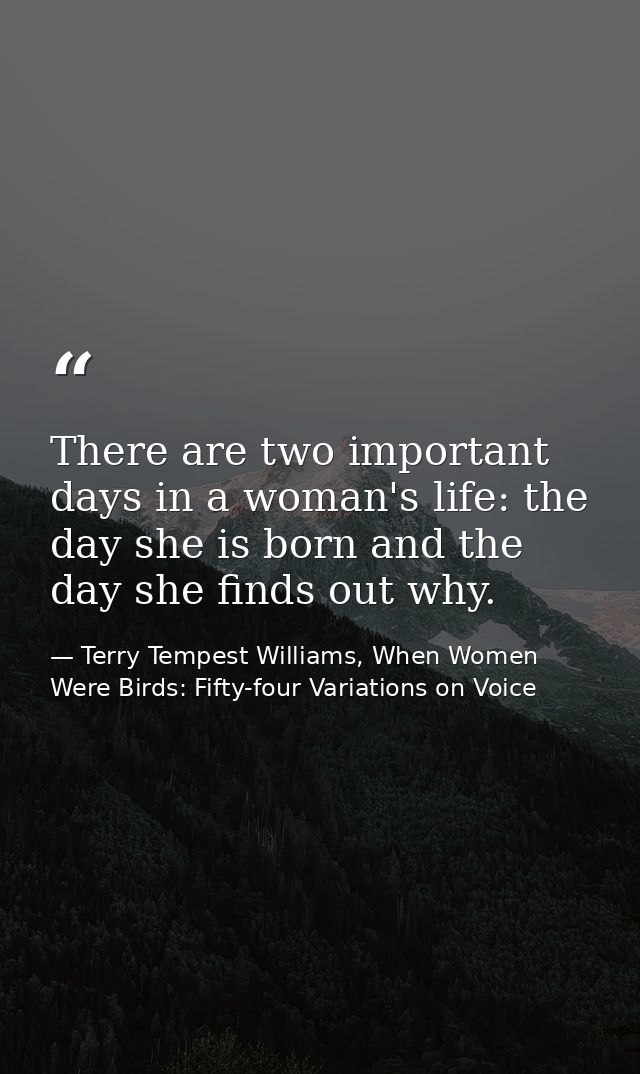 There are two important days in a woman's life: the day she is born and the day she finds out why. — Terry Tempest Williams, When Women Were Birds: Fifty-four Variations on Voice