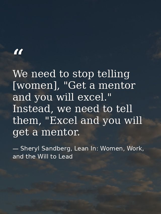We need to stop telling [women], "Get a mentor and you will excel." Instead, we need to tell them, "Excel and you will g — Sheryl Sandberg, Lean In: Women, Work, and the Will to Lead