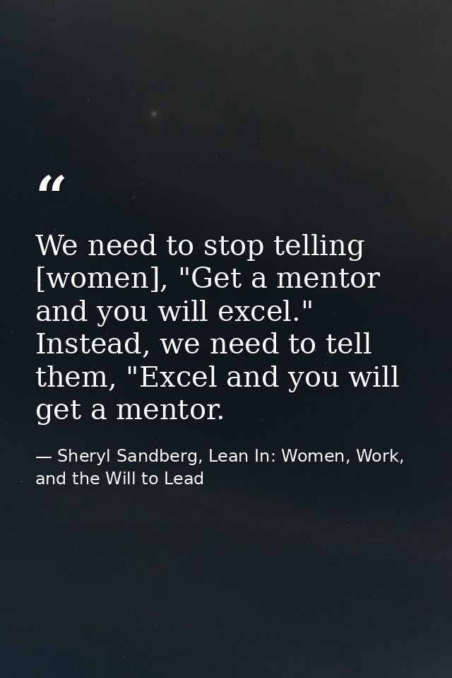 We need to stop telling [women], "Get a mentor and you will excel." Instead, we need to tell them, "Excel and you will g — Sheryl Sandberg, Lean In: Women, Work, and the Will to Lead