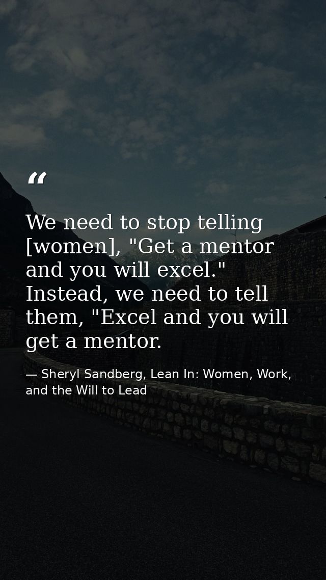 We need to stop telling [women], "Get a mentor and you will excel." Instead, we need to tell them, "Excel and you will g — Sheryl Sandberg, Lean In: Women, Work, and the Will to Lead