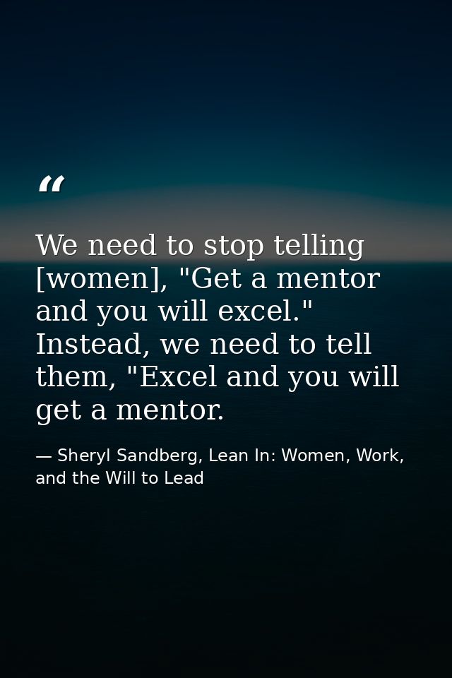 We need to stop telling [women], "Get a mentor and you will excel." Instead, we need to tell them, "Excel and you will g — Sheryl Sandberg, Lean In: Women, Work, and the Will to Lead