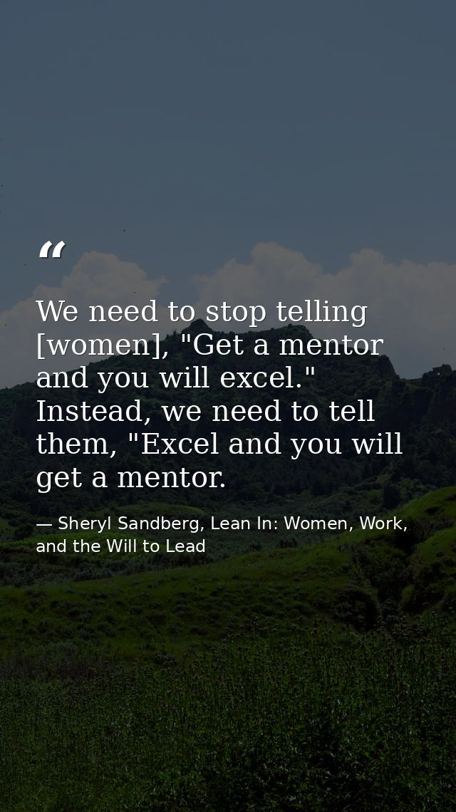 We need to stop telling [women], "Get a mentor and you will excel." Instead, we need to tell them, "Excel and you will g — Sheryl Sandberg, Lean In: Women, Work, and the Will to Lead