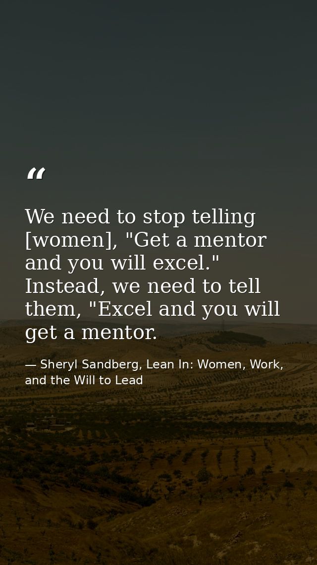We need to stop telling [women], "Get a mentor and you will excel." Instead, we need to tell them, "Excel and you will g — Sheryl Sandberg, Lean In: Women, Work, and the Will to Lead