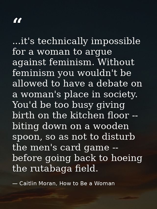 ...it's technically impossible for a woman to argue against feminism. Without feminism you wouldn't be allowed to have a — Caitlin Moran, How to Be a Woman