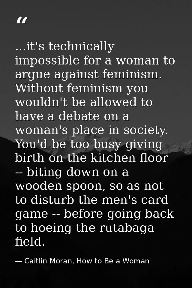 ...it's technically impossible for a woman to argue against feminism. Without feminism you wouldn't be allowed to have a — Caitlin Moran, How to Be a Woman