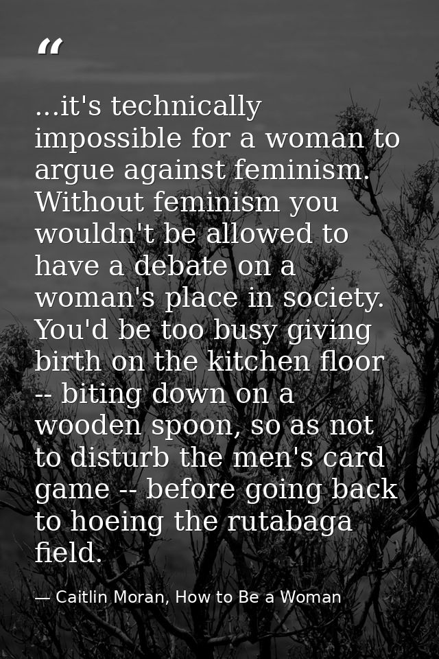 ...it's technically impossible for a woman to argue against feminism. Without feminism you wouldn't be allowed to have a — Caitlin Moran, How to Be a Woman