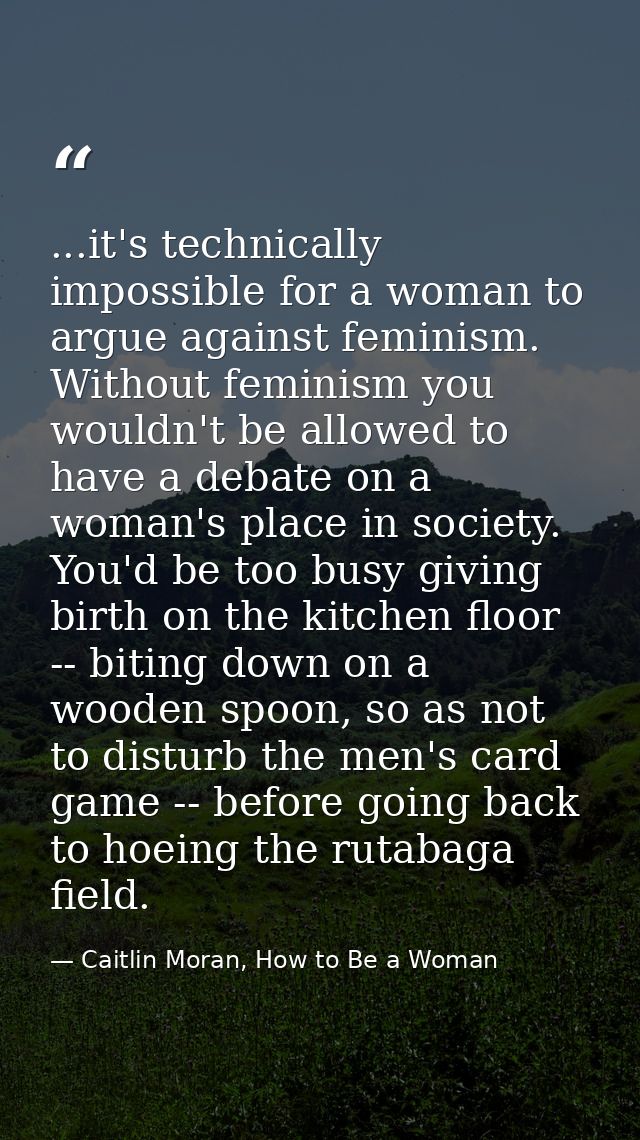 ...it's technically impossible for a woman to argue against feminism. Without feminism you wouldn't be allowed to have a — Caitlin Moran, How to Be a Woman