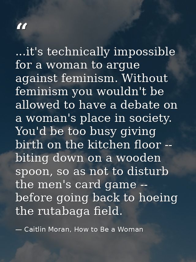 ...it's technically impossible for a woman to argue against feminism. Without feminism you wouldn't be allowed to have a — Caitlin Moran, How to Be a Woman