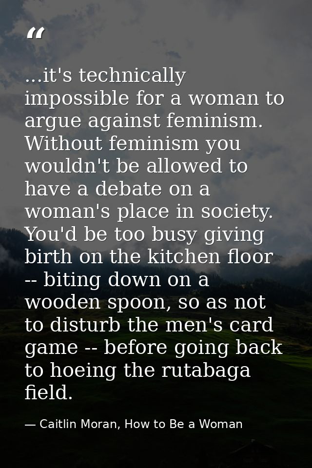 ...it's technically impossible for a woman to argue against feminism. Without feminism you wouldn't be allowed to have a — Caitlin Moran, How to Be a Woman