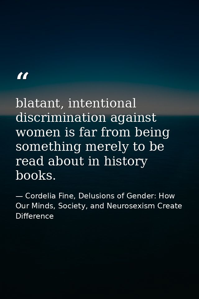 blatant, intentional discrimination against women is far from being something merely to be read about in history books. — Cordelia Fine, Delusions of Gender: How Our Minds, Society, and Neurosexism Create Difference