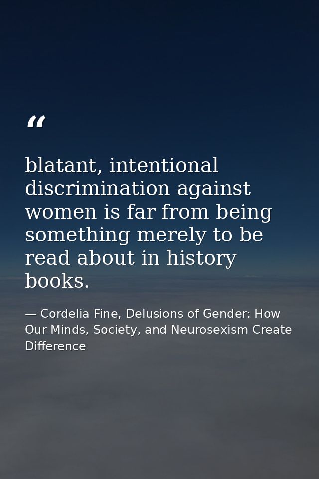 blatant, intentional discrimination against women is far from being something merely to be read about in history books. — Cordelia Fine, Delusions of Gender: How Our Minds, Society, and Neurosexism Create Difference