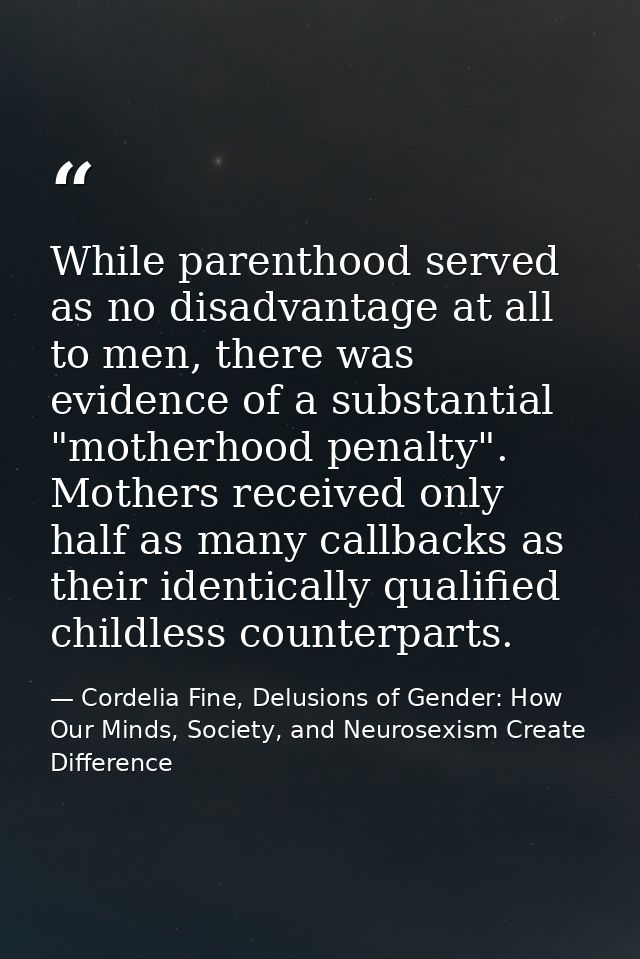 While parenthood served as no disadvantage at all to men, there was evidence of a substantial "motherhood penalty". Moth — Cordelia Fine, Delusions of Gender: How Our Minds, Society, and Neurosexism Create Difference