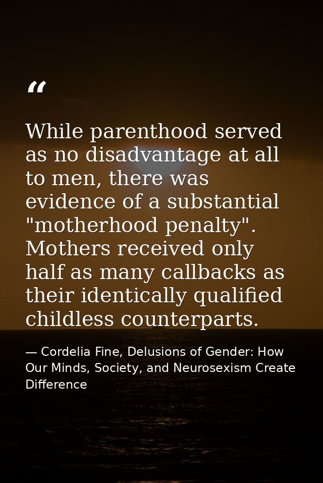 While parenthood served as no disadvantage at all to men, there was evidence of a substantial "motherhood penalty". Moth — Cordelia Fine, Delusions of Gender: How Our Minds, Society, and Neurosexism Create Difference