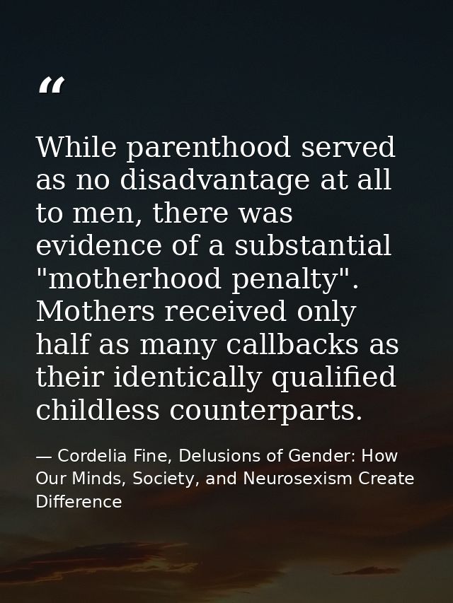 While parenthood served as no disadvantage at all to men, there was evidence of a substantial "motherhood penalty". Moth — Cordelia Fine, Delusions of Gender: How Our Minds, Society, and Neurosexism Create Difference