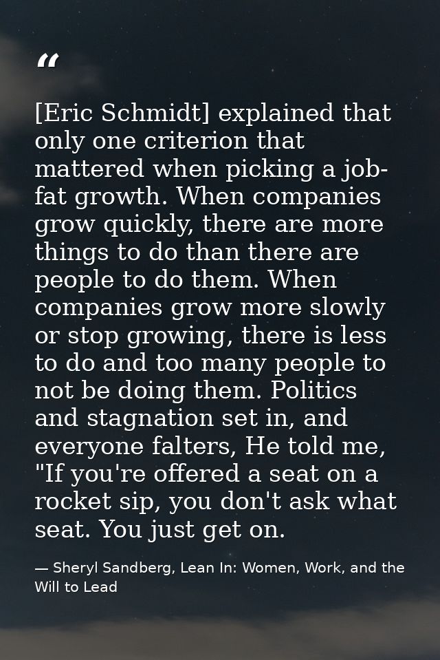 [Eric Schmidt] explained that only one criterion that mattered when picking a job- fat growth. When companies grow quick — Sheryl Sandberg, Lean In: Women, Work, and the Will to Lead