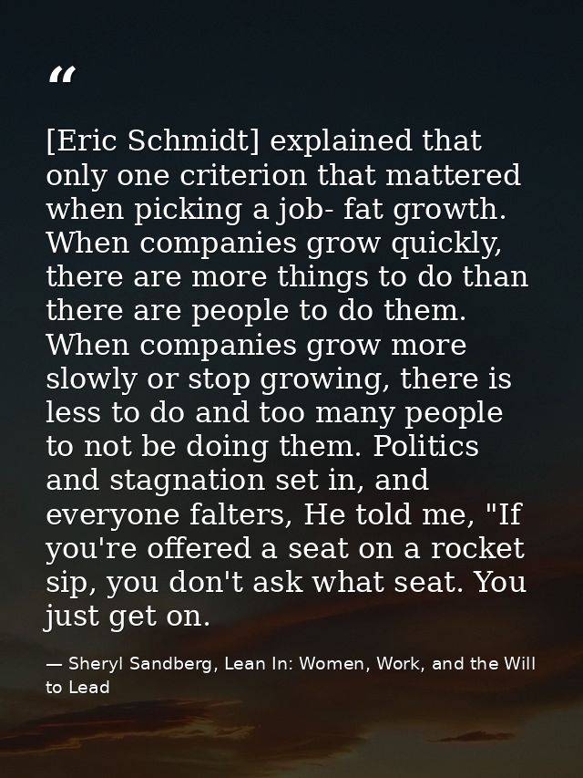 [Eric Schmidt] explained that only one criterion that mattered when picking a job- fat growth. When companies grow quick — Sheryl Sandberg, Lean In: Women, Work, and the Will to Lead