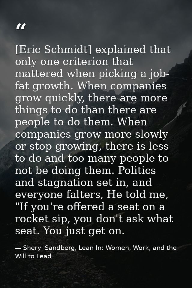 [Eric Schmidt] explained that only one criterion that mattered when picking a job- fat growth. When companies grow quick — Sheryl Sandberg, Lean In: Women, Work, and the Will to Lead