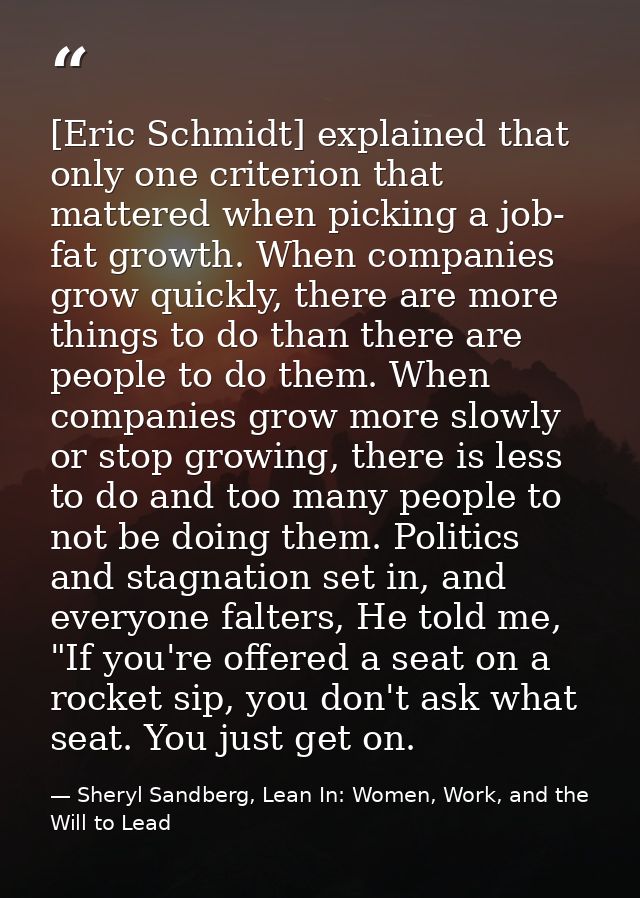 [Eric Schmidt] explained that only one criterion that mattered when picking a job- fat growth. When companies grow quick — Sheryl Sandberg, Lean In: Women, Work, and the Will to Lead