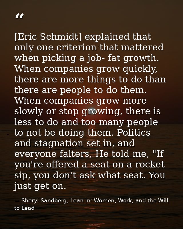 [Eric Schmidt] explained that only one criterion that mattered when picking a job- fat growth. When companies grow quick — Sheryl Sandberg, Lean In: Women, Work, and the Will to Lead