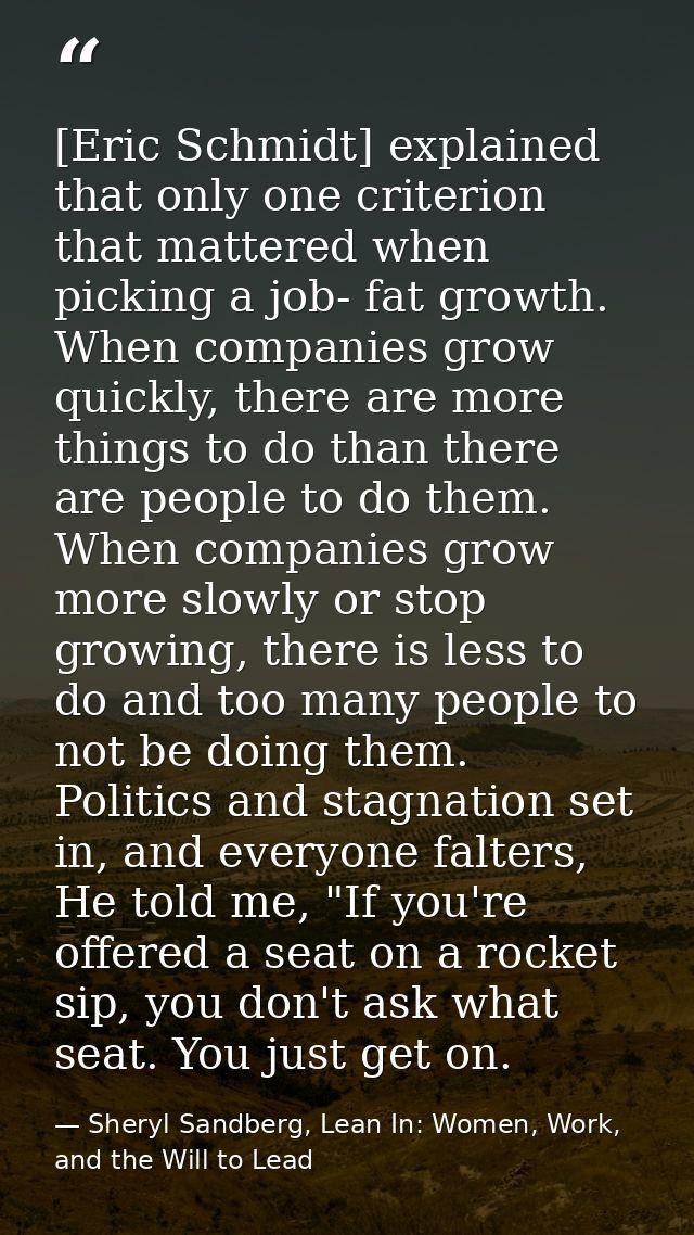 [Eric Schmidt] explained that only one criterion that mattered when picking a job- fat growth. When companies grow quick — Sheryl Sandberg, Lean In: Women, Work, and the Will to Lead