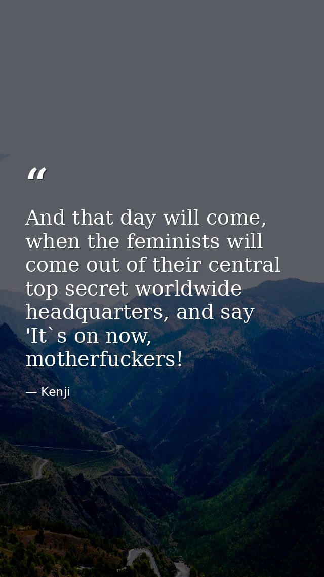 And that day will come, when the feminists will come out of their central top secret worldwide headquarters, and say 'It — Kenji