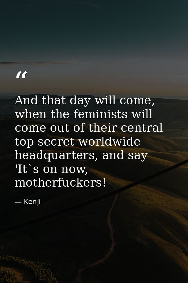 And that day will come, when the feminists will come out of their central top secret worldwide headquarters, and say 'It — Kenji