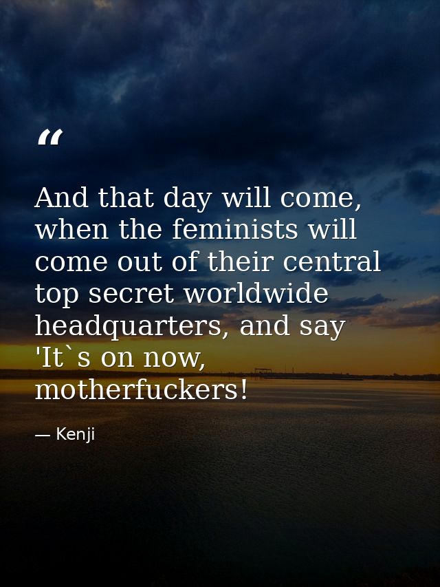 And that day will come, when the feminists will come out of their central top secret worldwide headquarters, and say 'It — Kenji