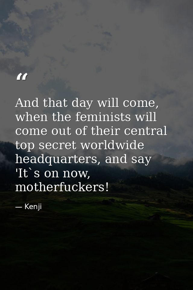 And that day will come, when the feminists will come out of their central top secret worldwide headquarters, and say 'It — Kenji