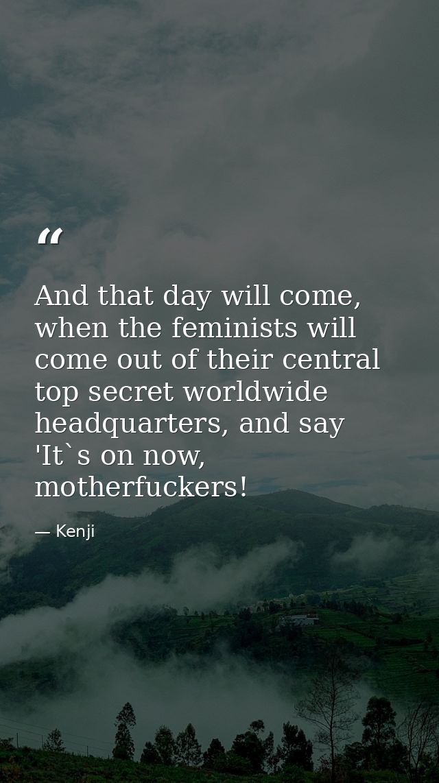 And that day will come, when the feminists will come out of their central top secret worldwide headquarters, and say 'It — Kenji