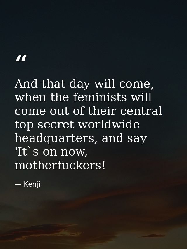 And that day will come, when the feminists will come out of their central top secret worldwide headquarters, and say 'It — Kenji