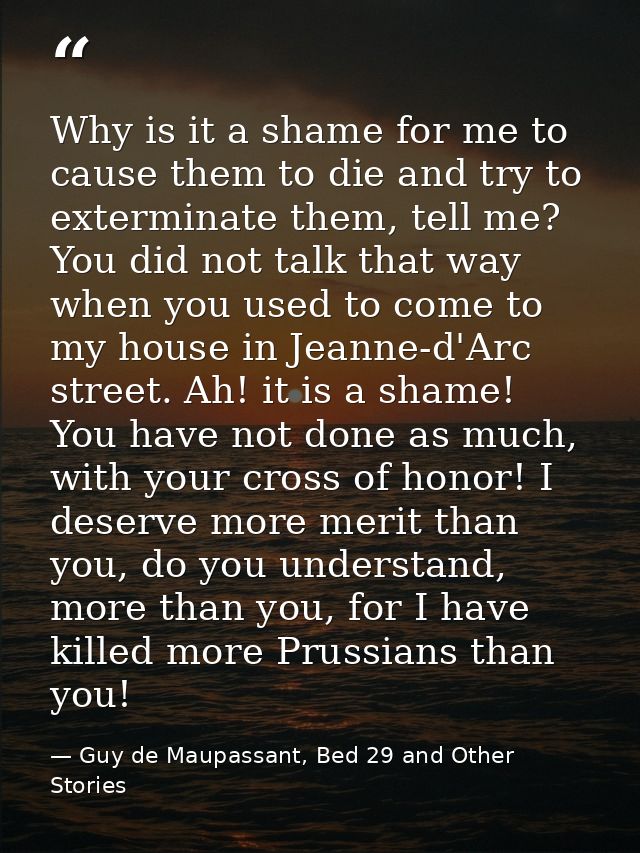 Why is it a shame for me to cause them to die and try to exterminate them, tell me? You did not talk that way when you u — Guy de Maupassant, Bed 29 and Other Stories