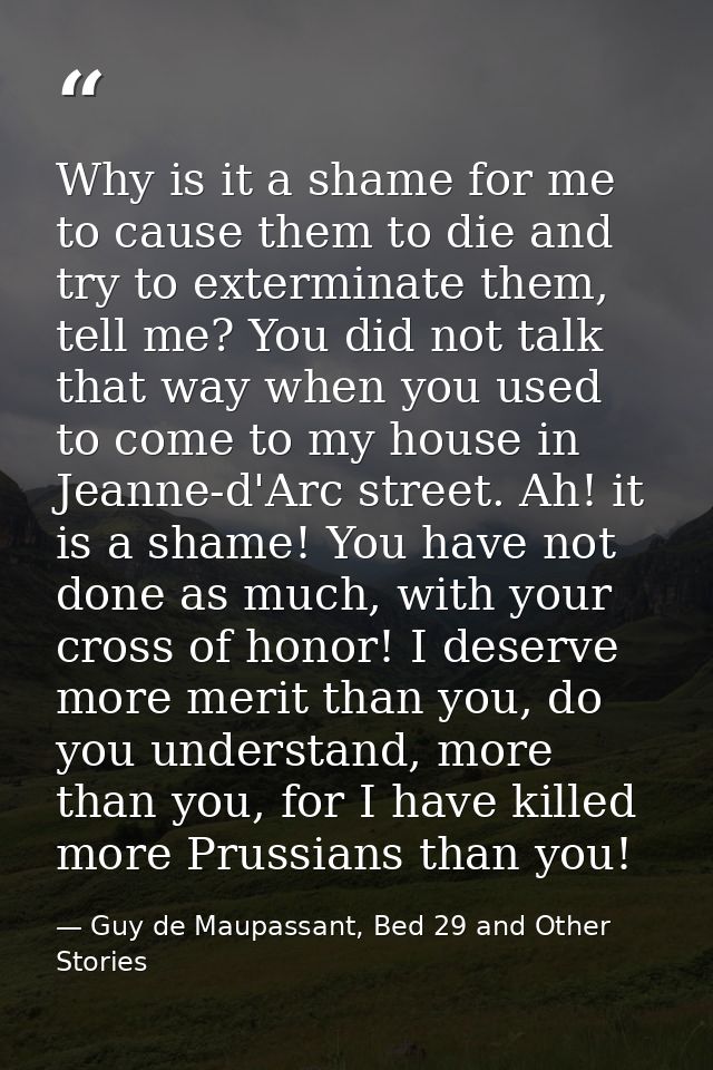 Why is it a shame for me to cause them to die and try to exterminate them, tell me? You did not talk that way when you u — Guy de Maupassant, Bed 29 and Other Stories