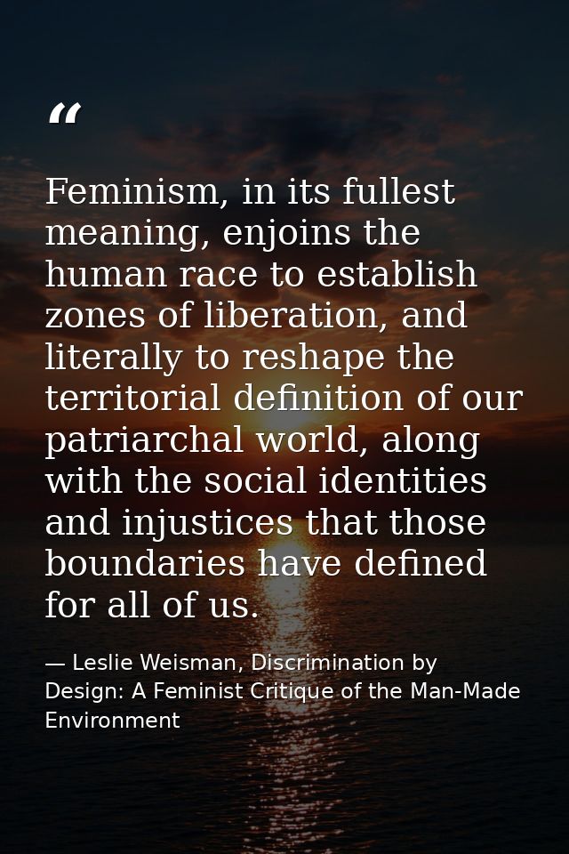 Feminism, in its fullest meaning, enjoins the human race to establish zones of liberation, and literally to reshape the  — Leslie Weisman, Discrimination by Design: A Feminist Critique of the Man-Made Environment