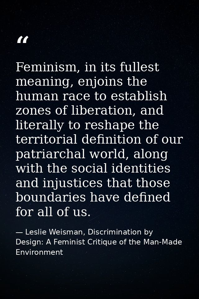 Feminism, in its fullest meaning, enjoins the human race to establish zones of liberation, and literally to reshape the  — Leslie Weisman, Discrimination by Design: A Feminist Critique of the Man-Made Environment