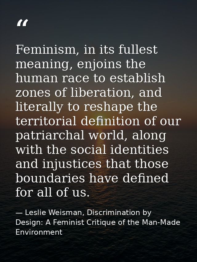 Feminism, in its fullest meaning, enjoins the human race to establish zones of liberation, and literally to reshape the  — Leslie Weisman, Discrimination by Design: A Feminist Critique of the Man-Made Environment