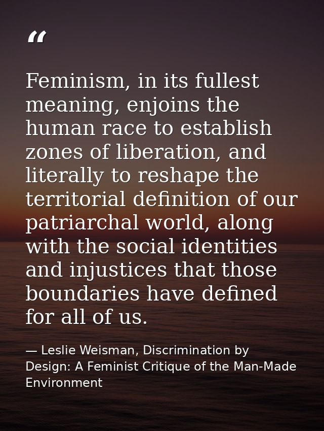 Feminism, in its fullest meaning, enjoins the human race to establish zones of liberation, and literally to reshape the  — Leslie Weisman, Discrimination by Design: A Feminist Critique of the Man-Made Environment