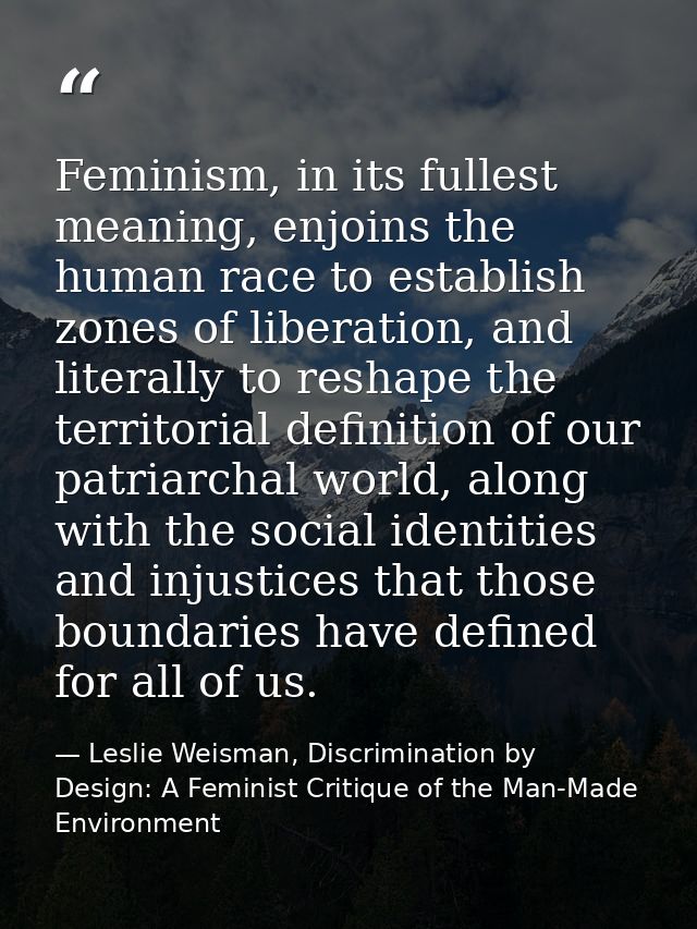 Feminism, in its fullest meaning, enjoins the human race to establish zones of liberation, and literally to reshape the  — Leslie Weisman, Discrimination by Design: A Feminist Critique of the Man-Made Environment