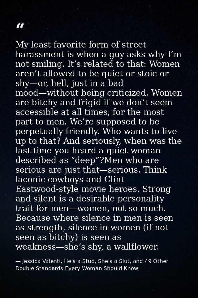 My least favorite form of street harassment is when a guy asks why I’m not smiling. It’s related to that: Women aren’t a — Jessica Valenti, He's a Stud, She's a Slut, and 49 Other Double Standards Every Woman Should Know
