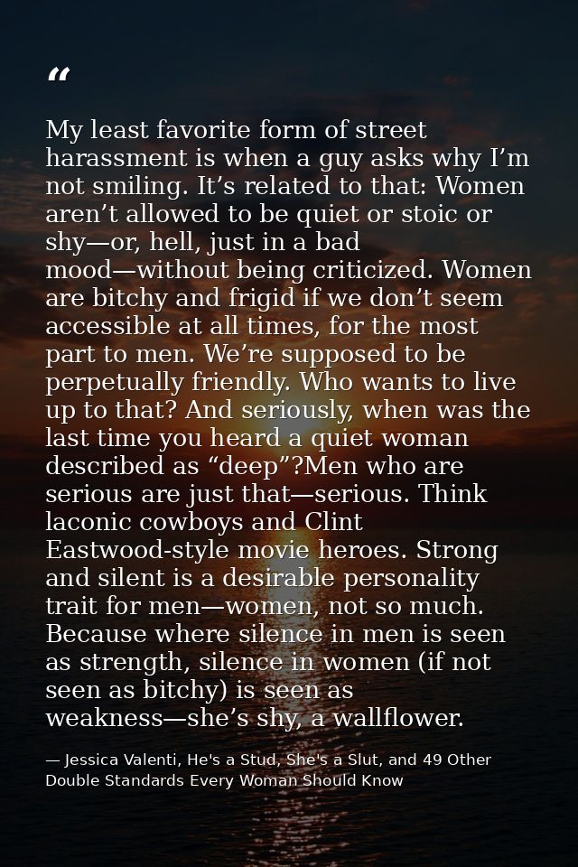 My least favorite form of street harassment is when a guy asks why I’m not smiling. It’s related to that: Women aren’t a — Jessica Valenti, He's a Stud, She's a Slut, and 49 Other Double Standards Every Woman Should Know