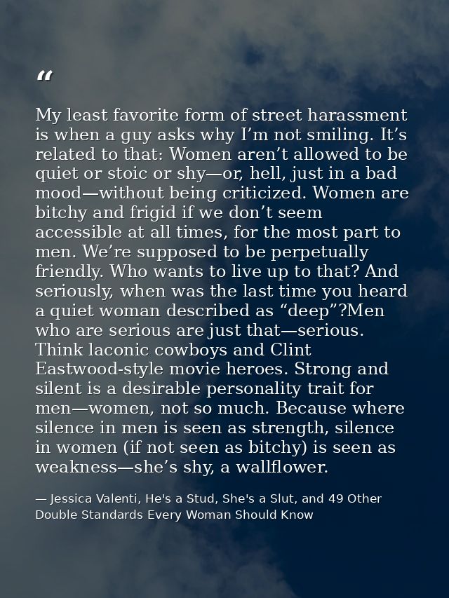 My least favorite form of street harassment is when a guy asks why I’m not smiling. It’s related to that: Women aren’t a — Jessica Valenti, He's a Stud, She's a Slut, and 49 Other Double Standards Every Woman Should Know