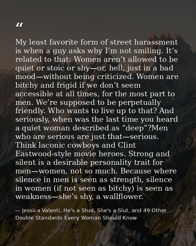 My least favorite form of street harassment is when a guy asks why I’m not smiling. It’s related to that: Women aren’t a — Jessica Valenti, He's a Stud, She's a Slut, and 49 Other Double Standards Every Woman Should Know