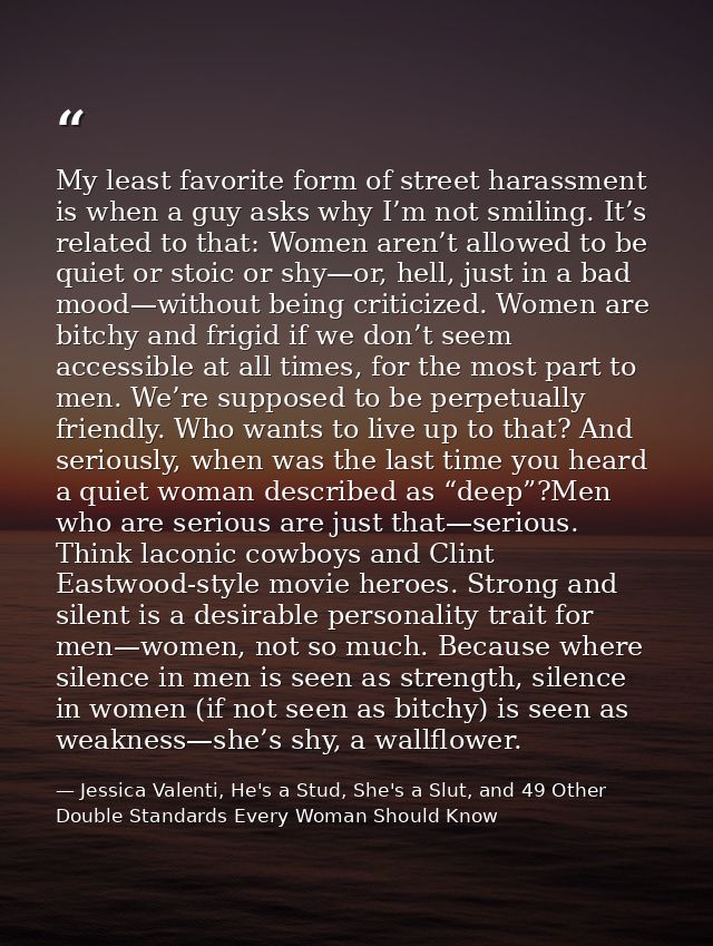 My least favorite form of street harassment is when a guy asks why I’m not smiling. It’s related to that: Women aren’t a — Jessica Valenti, He's a Stud, She's a Slut, and 49 Other Double Standards Every Woman Should Know