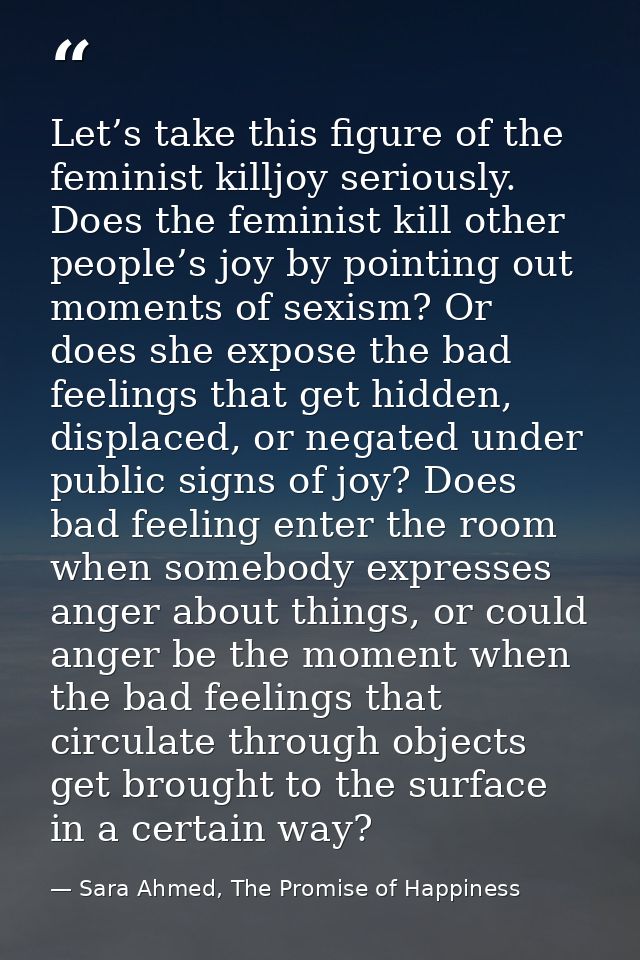 Let’s take this figure of the feminist killjoy seriously. Does the feminist kill other people’s joy by pointing out mome — Sara Ahmed, The Promise of Happiness