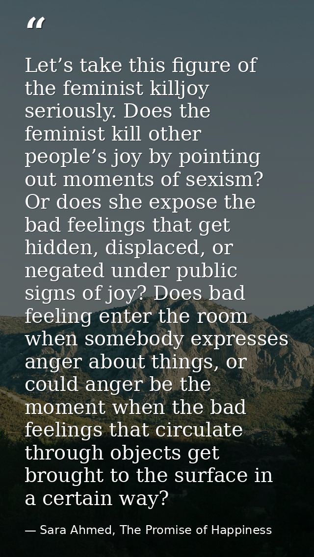 Let’s take this figure of the feminist killjoy seriously. Does the feminist kill other people’s joy by pointing out mome — Sara Ahmed, The Promise of Happiness