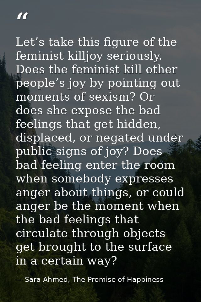 Let’s take this figure of the feminist killjoy seriously. Does the feminist kill other people’s joy by pointing out mome — Sara Ahmed, The Promise of Happiness