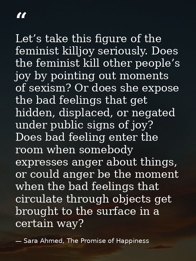 Let’s take this figure of the feminist killjoy seriously. Does the feminist kill other people’s joy by pointing out mome — Sara Ahmed, The Promise of Happiness