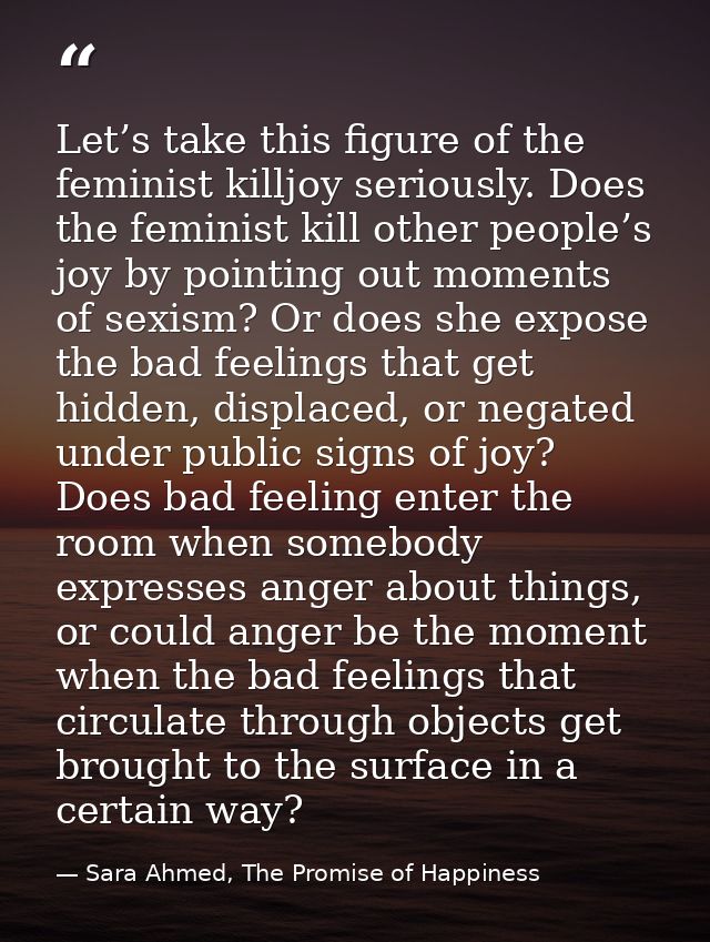 Let’s take this figure of the feminist killjoy seriously. Does the feminist kill other people’s joy by pointing out mome — Sara Ahmed, The Promise of Happiness