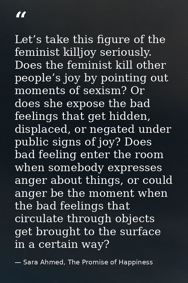Let’s take this figure of the feminist killjoy seriously. Does the feminist kill other people’s joy by pointing out mome — Sara Ahmed, The Promise of Happiness
